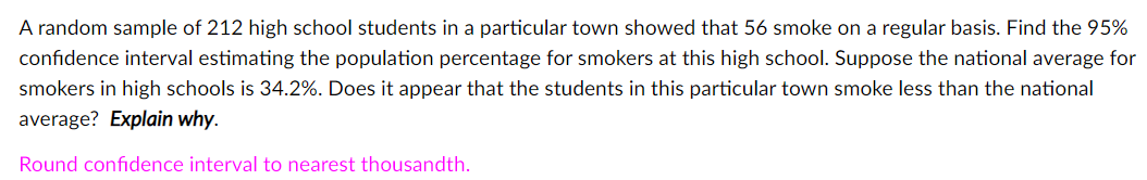 A random sample of 212 high school students in a particular town showed that 56 smoke on a regular basis. Find the 95%
confidence interval estimating the population percentage for smokers at this high school. Suppose the national average for
smokers in high schools is 34.2%. Does it appear that the students in this particular town smoke less than the national
average? Explain why.
Round confidence interval to nearest thousandth.
