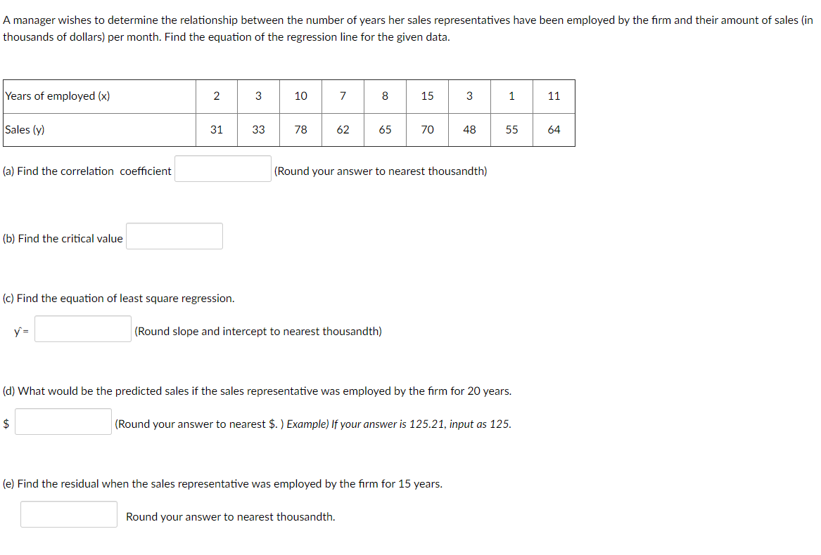 A manager wishes to determine the relationship between the number of years her sales representatives have been employed by the firm and their amount of sales (in
thousands of dollars) per month. Find the equation of the regression line for the given data.
Years of employed (x)
3
10
7
8
15
3
1
11
Sales (y)
31
33
78
62
65
70
48
55
64
(a) Find the correlation coefficient
(Round your answer to nearest thousandth)
(b) Find the critical value
(c) Find the equation of least square regression.
y =
(Round slope and intercept to nearest thousandth)
(d) What would be the predicted sales if the sales representative was employed by the firm for 20 years.
$
(Round your answer to nearest $. ) Example) If your answer is 125.21, input as 125.
(e) Find the residual when the sales representative was employed by the firm for 15 years.
Round your answer to nearest thousandth.
