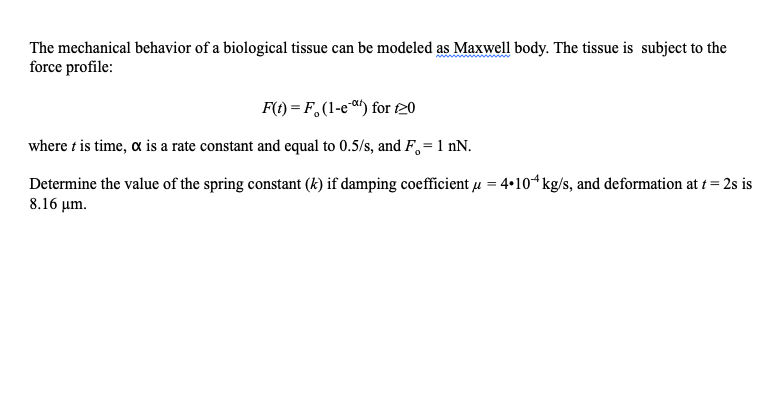 The mechanical behavior of a biological tissue can be modeled as Maxwell body. The tissue is subject to the
force profile:
F(t) = F,(1-e) for 120
where t is time, a is a rate constant and equal to 0.5/s, and F,= 1 nN.
Determine the value of the spring constant (k) if damping coefficient u = 4•104kg/s, and deformation at t = 2s is
8.16 μm.
