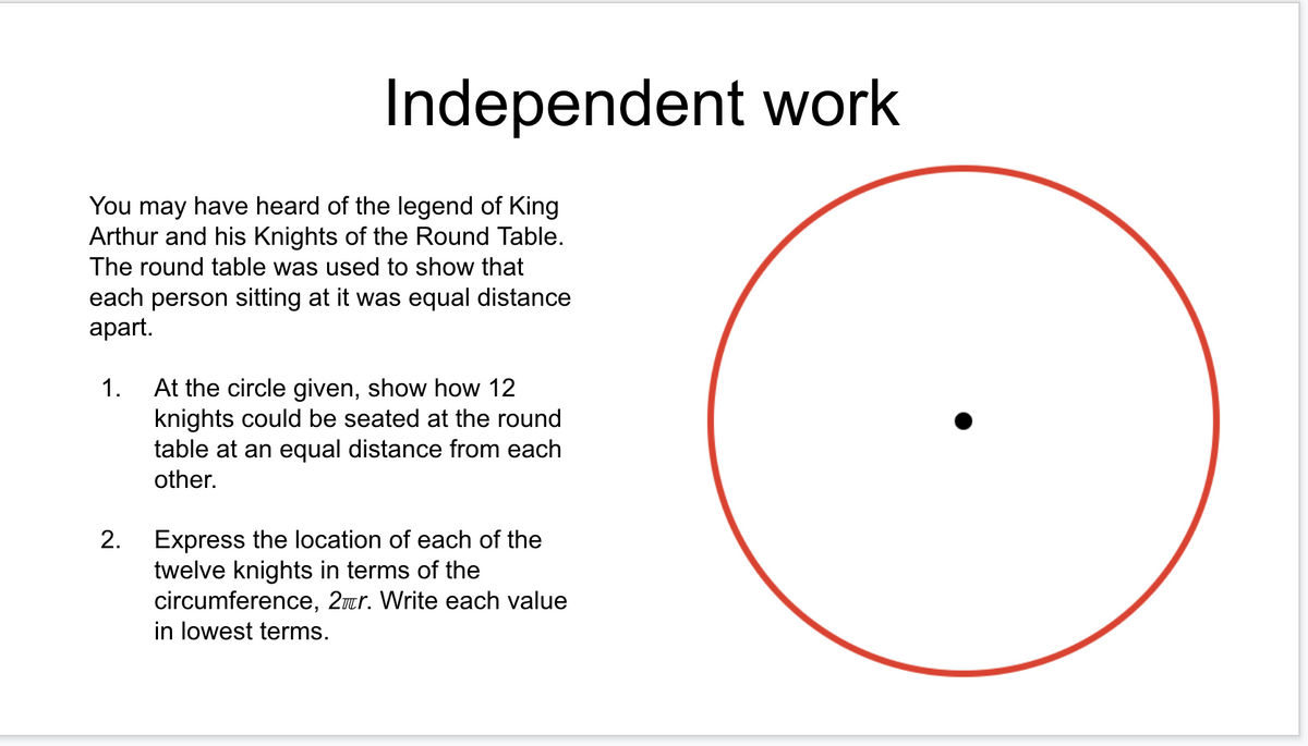 Independent work
You may have heard of the legend of King
Arthur and his Knights of the Round Table.
The round table was used to show that
each person sitting at it was equal distance
аpart.
1.
At the circle given, show how 12
knights could be seated at the round
table at an equal distance from each
other.
Express the location of each of the
twelve knights in terms of the
circumference, 2ur. Write each value
in lowest terms.
2.
