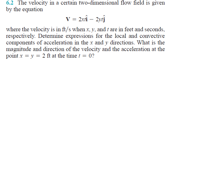 6.2 The velocity in a certain two-dimensional flow field is given
by the equation
V = 2xân – 2ytĵ
where the velocity is in ft/s when x, y, and t are in feet and seconds,
respectively. Determine expressions for the local and convective
components of acceleration in the x and y directions. What is the
magnitude and direction of the velocity and the acceleration at the
point x = y = 2 ft at the time t = 0?
