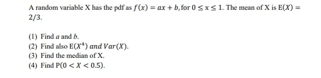 A random variable X has the pdf as f(x) = ax + b, for 0 <x< 1. The mean of X is E(X) =
2/3.
(1) Find a and b.
(2) Find also E(X*) and Var(X).
(3) Find the median of X.
(4) Find P(0 < X < 0.5).
