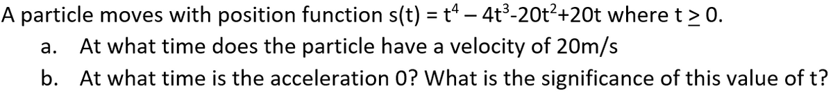 A particle moves with position function s(t) = t – 4t³-20t²+20t where t > 0.
At what time does the particle have a velocity of 20m/s
а.
b. At what time is the acceleration 0? What is the significance of this value of t?
