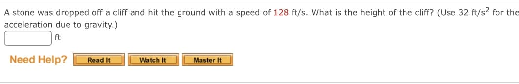 A stone was dropped off a cliff and hit the ground with a speed of 128 ft/s. What is the height of the cliff? (Use 32 ft/s2 for the
acceleration due to gravity.)
ft
Need Help?
Read It
Watch It
Master It
