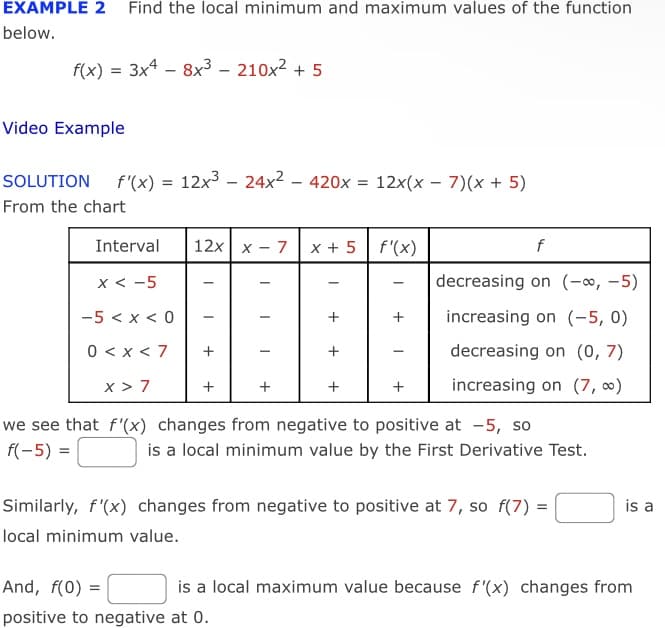 EXAMPLE 2 Find the local minimum and maximum values of the function
below.
f(x) = 3x4 – 8x3 – 210x2 + 5
Video Example
SOLUTION
f'(x)
12x3 – 24x2 – 420x = 12x(x – 7)(x + 5)
From the chart
Interval
12x x - 7
x + 5| f'(x)
f
x < -5
decreasing on (-∞, –5)
-
-5 < x < 0
+
increasing on (-5, 0)
0 < x < 7
decreasing on (0, 7)
+
x > 7
+
+
increasing on (7, 0)
we see that f'(x) changes from negative to positive at -5, so
is a local minimum value by the First Derivative Test.
f(-5) =
Similarly, f'(x) changes from negative to positive at 7, so f(7) =
is a
local minimum value.
And, f(0) =
is a local maximum value because f'(x) changes from
positive to negative at 0.
+
