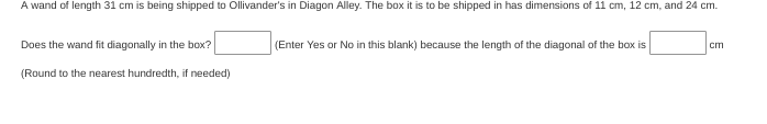 A wand of length 31 cm is being shipped to Ollivander's in Diagon Alley. The box it is to be shipped in has dimensions of 11 cm, 12 cm, and 24 cm.
Does the wand fit diagonally in the box?
(Enter Yes or No in this blank) because the length of the diagonal of the box is
cm
(Round to the nearest hundredth, if needed)
