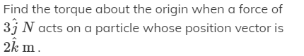 Find the torque about the origin when a force of
3j N acts on a particle whose position vector is
2k m.
