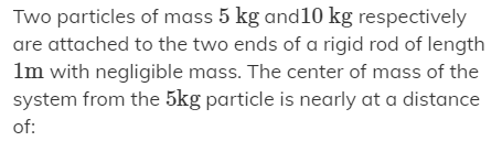 Two particles of mass 5 kg and10 kg respectively
are attached to the two ends of a rigid rod of length
Im with negligible mass. The center of mass of the
system from the 5kg particle is nearly at a distance
of:
