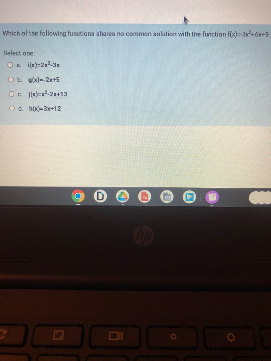 Which of the following functions shares no common solution with the function f(x)=-3x²+6x+9
Select one:
O a. i(x)=2x²-3x
O b. g(x)=-2x+5
O c. j(x)=x²-2x+13
O d. h(x)=3x+12
IKP
V
30