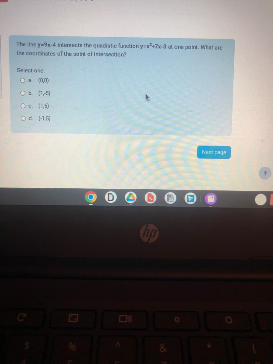 The line y=9x-4 intersects the quadratic function y=x2+7x-3 at one point. What are
the coordinates of the point of intersection?
Select one:
O a. (0,0)
O b. (1,-5)
O c. (1,5)
O d. (-1,5)
%
%
no
&
L
POR
Next page
?