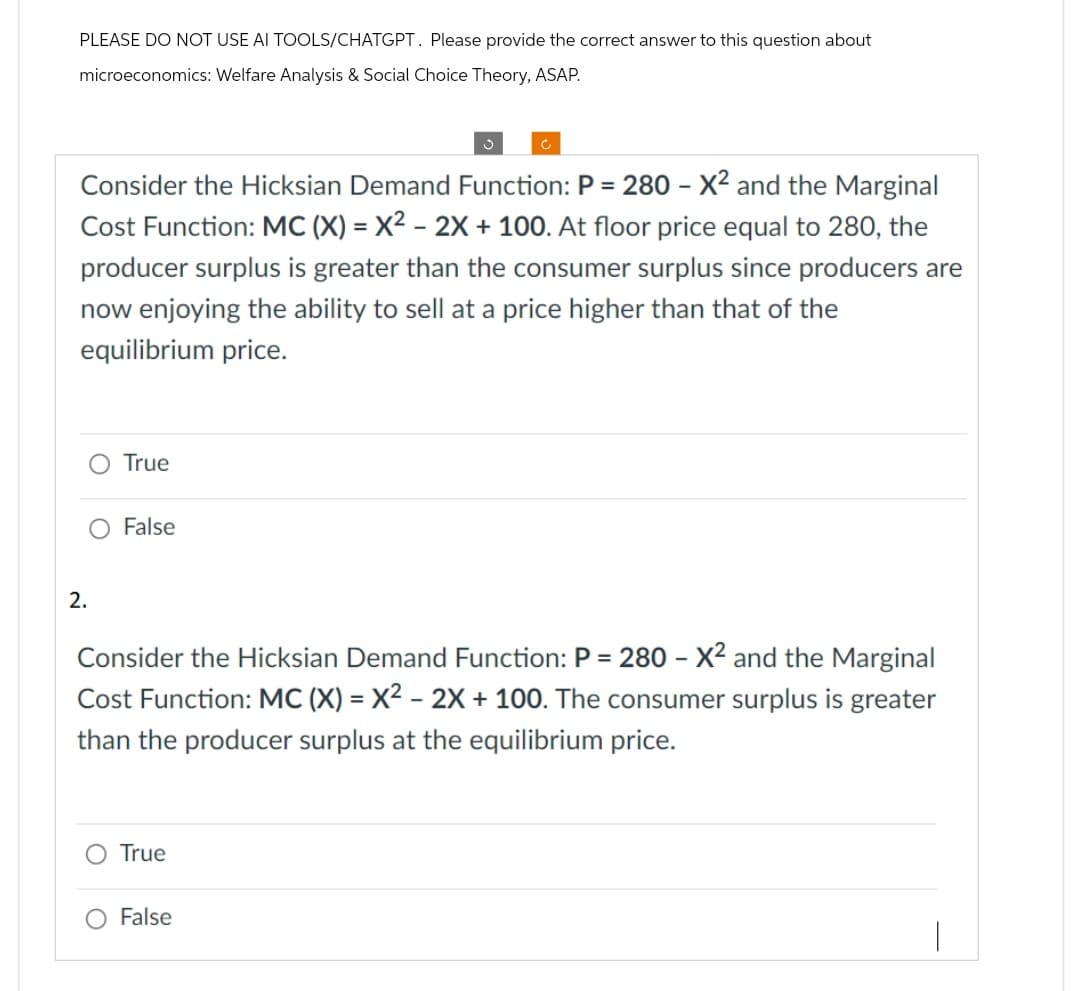 PLEASE DO NOT USE AI TOOLS/CHATGPT. Please provide the correct answer to this question about
microeconomics: Welfare Analysis & Social Choice Theory, ASAP.
Consider the Hicksian Demand Function: P = 280 - X² and the Marginal
Cost Function: MC (X) = X² - 2x + 100. At floor price equal to 280, the
producer surplus is greater than the consumer surplus since producers are
now enjoying the ability to sell at a price higher than that of the
equilibrium price.
O True
2.
False
J
Consider the Hicksian Demand Function: P = 280 - X² and the Marginal
Cost Function: MC (X) = X² - 2X + 100. The consumer surplus is greater
than the producer surplus at the equilibrium price.
O True
False
|