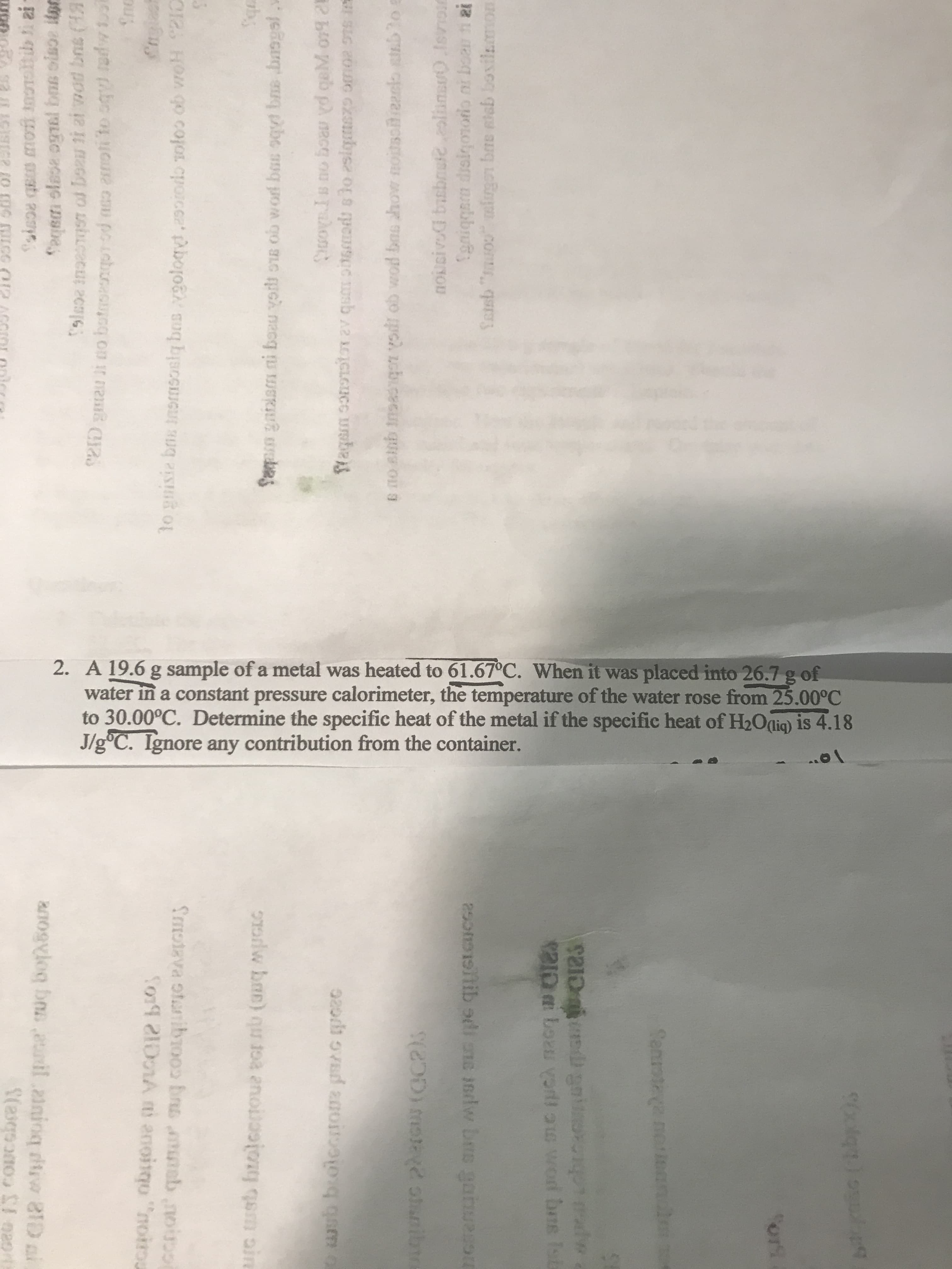 A 19.6 g sample of a metal was heated to 61.67°C. When it was placed into 26.7 g of
water in a constant pressure calorimeter, the temperature of the water rose from 25.00°C
to 30.00°C. Determine the specific heat of the metal if the specific heat of H2Oalig) is 4.18
J/g°C. Ignore any contribution from the container.
