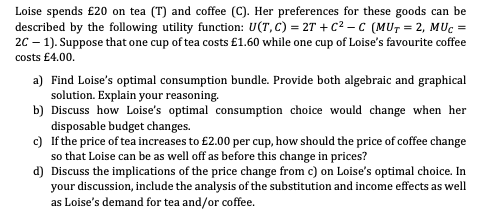 Loise spends £20 on tea (T) and coffee (C). Her preferences for these goods can be
described by the following utility function: U(T, C) = 2T+C²-C (MUT=2, MUC =
2C-1). Suppose that one cup of tea costs £1.60 while one cup of Loise's favourite coffee
costs £4.00.
a) Find Loise's optimal consumption bundle. Provide both algebraic and graphical
solution. Explain your reasoning.
b) Discuss how Loise's optimal consumption choice would change when her
disposable budget changes.
c) If the price of tea increases to £2.00 per cup, how should the price of coffee change
so that Loise can be as well off as before this change in prices?
d) Discuss the implications of the price change from c) on Loise's optimal choice. In
your discussion, include the analysis of the substitution and income effects as well
as Loise's demand for tea and/or coffee.