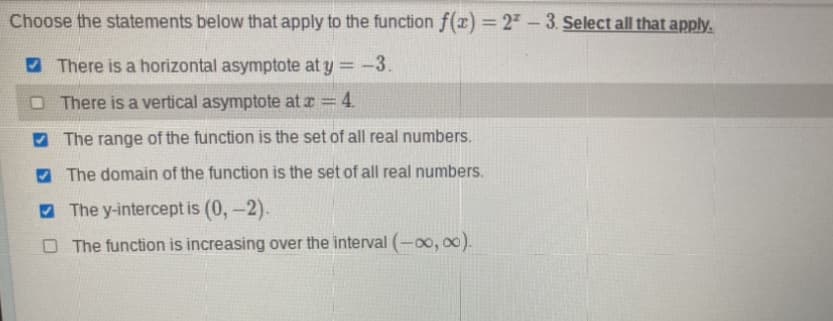 Choose the statements below that apply to the function f(x) = 2² - 3. Select all that apply.
There is a horizontal asymptote at y = -3.
There is a vertical asymptote at x = 4.
The range of the function is the set of all real numbers.
The domain of the function is the set of all real numbers.
The y-intercept is (0, -2).
O The function is increasing over the interval (-∞, ∞).