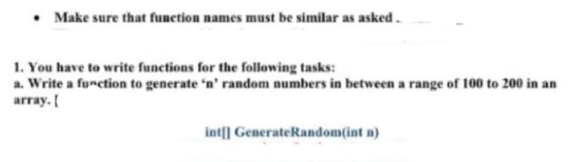 . Make sure that function names must be similar as asked.
1. You have to write functions for the following tasks:
a. Write a function to generate 'n' random numbers in between a range of 100 to 200 in an
array. [
int[] Generate Random(int n)