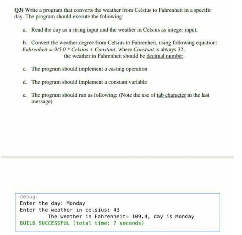 Q3) Write a program that converts the weather from Celsius to Fahrenheit in a specific
day. The program should execute the following:
a. Read the day as a string input and the weather in Celsius as integer input.
b. Convert the weather degree from Celsius to Fahrenheit, using following equation:
Fahrenheit = 9/5.0 Celsius + Constant, where Constant is always 32,
the weather in Fahrenheit should be decimal number.
c. The program should implement a casting operation
d. The program should implement a constant variable
e. The program should run as following: (Note the use of tab character in the last
message)
debug:
Enter the day: Monday
Enter the weather in celsius: 43
The weather in Fahrenheit= 109.4, day is Monday
BUILD SUCCESSFUL (total time: 7 seconds)