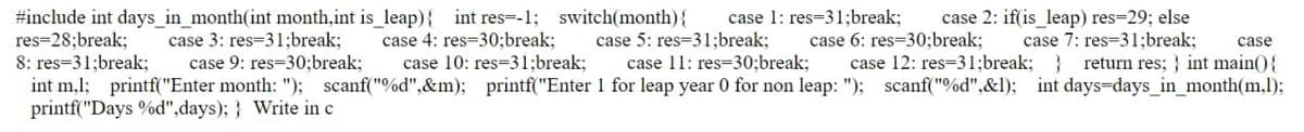 case 3: res=31;break;
case 4: res=30;break;
case 5: res=31;break;
case 6: res=30;break;
case 7: res=31;break;
case
#include int days_in_month(int month,int is_leap){ int res=-1; switch(month) { case 1: res-31;break; case 2: if(is_leap) res=29; else
res=28;break;
8: res=31;break; case 9: res=30;break; case 10: res=31;break;
int m,1; printf("Enter month: "); scanf("%d",&m); printf("Enter
printf("Days %d",days);} Write in c
case 11: res=30;break; case 12: res=31;break; } return res;} int main() {
1 for leap year 0 for non leap: "); scanf("%d",&l); int days-days_in_month(m,1);