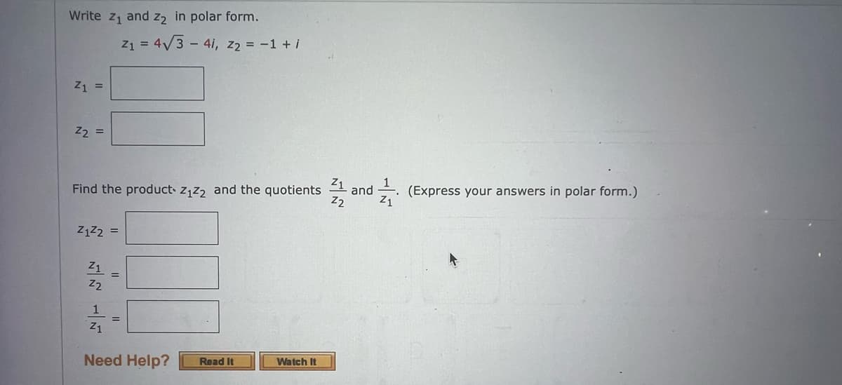 Write z₁ and z2 in polar form.
Z1 =
Z2
=
Z1
Find the product Z₁Z2 and the quotients and
Z2
Z1
Z1Z2 =
Z1
Z2
Z₁ = 4√3 - 41, Z₂ = −1 + i
Z1
Need Help? Read It
Watch It
(Express your answers in polar form.)