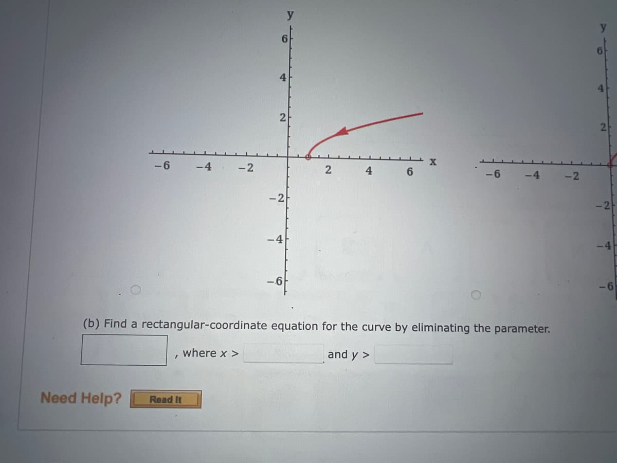 -6
Need Help?
I
-4
Read It
-2
where x >
6
y
4
2
-4
-6
2
4
6
(b) Find a rectangular-coordinate equation for the curve by eliminating the parameter.
and y >
X
-6
-4
-2
4
-2
-4
-6