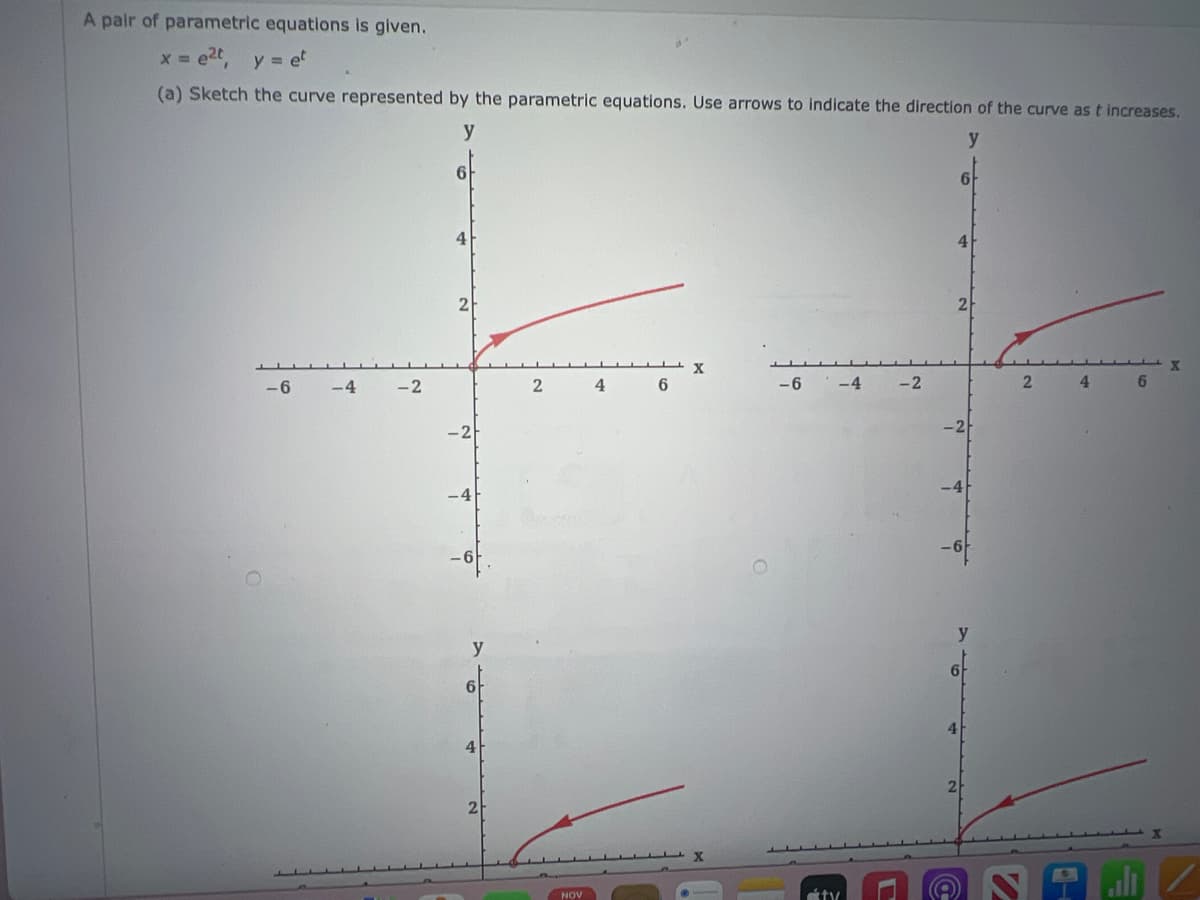 A pair of parametric equations is given.
x = e²t, y = et
(a) Sketch the curve represented by the parametric equations. Use arrows to indicate the direction of the curve as t increases.
y
y
-6
-4
-2
6
4
2
-2
-4
6
4
2
2
NOV
4
6
X
X
-6
-4
ty
-2
6
4
2
-2
-4
y
6
2
4
6
X