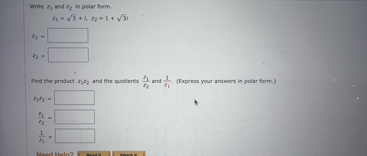 Write z₁ and 2₂ in polar form.
Z1 =
Z₂ =
Z1²2 =
Find the product Z₁Z2 and the quotients and
Z2
Z1
Z2
1
Z1
Z₁ = √√√3+1, Z₂ = 1 + √√3i
=
Need Help? Read It
F
Watch It
(Express your answers in polar form.)