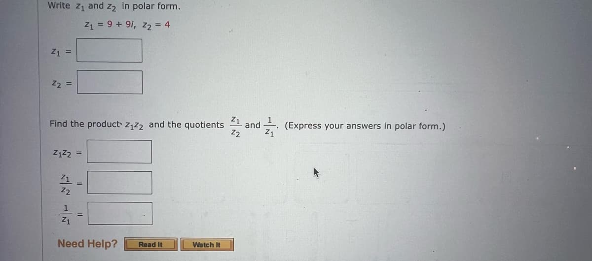 Write z₁ and 2₂ in polar form.
Z1 = 9 + 91, Z₂ = 4
Z1 =
Z₂ =
Z1
Find the product Z₁Z2 and the quotients and (Express your answers in polar form.)
Z2
Z1
Z1²2 =
Z1
Z2
1
Z1
=
Need Help?
Read It
Watch It