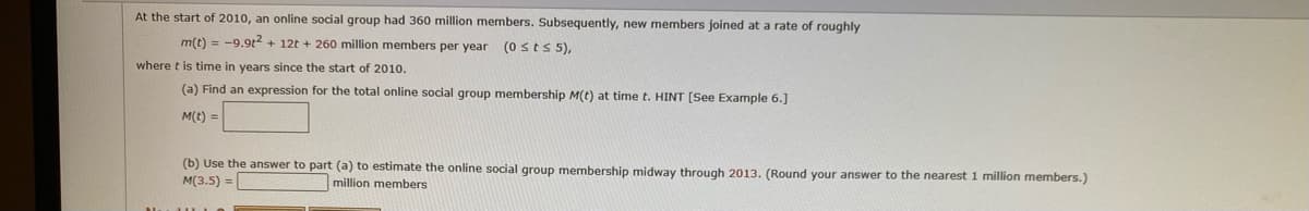 ### Problem Statement on Online Social Group Membership Growth

At the start of 2010, an online social group had 360 million members. Subsequently, new members joined at a rate of roughly

\[ m(t) = -9.9t^2 + 12t + 260 \]

million members per year, where \( t \) is time in years since the start of 2010 ( \( 0 \leq t \leq 5 \) ).

#### Tasks:

(a) **Find an expression for the total online social group membership \[ M(t) \] at time \( t \).**

\[ M(t) = \]

(b) **Use the answer to part (a) to estimate the online social group membership midway through 2013.**  
(Round your answer to the nearest 1 million members.)

\[ M(3.5) = \] million members