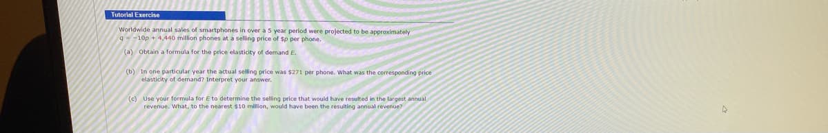 **Tutorial Exercise**

---

Worldwide annual sales of smartphones in over a 5 year period were projected to be approximately  
\[ q = 10^6p^{-1} + 4.440 \]  
million phones at a selling price of $p per phone.

### (a) Obtain a formula for the price elasticity of demand \( E \).

### (b) In one particular year the actual selling price was $271 per phone. What was the corresponding price elasticity of demand? Interpret your answer.

### (c) Use your formula for \( E \) to determine the selling price that would have resulted in the largest annual revenue. What, to the nearest $10 million, would have been the resulting annual revenue?