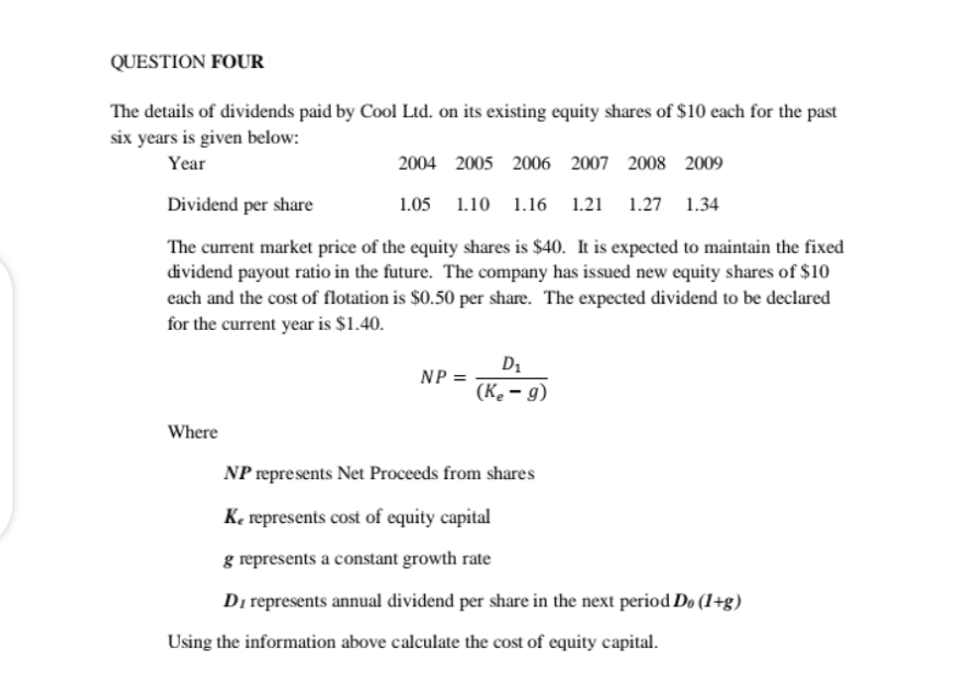 QUESTION FOUR
The details of dividends paid by Cool Ltd. on its existing equity shares of $10 each for the past
six years is given below:
Year
2004 2005 2006 2007 2008 2009
Dividend per share
1.05 1.10 1.l6 1.21
1.27 1.34
The current market price of the equity shares is $40. It is expected to maintain the fixed
dividend payout ratio in the future. The company has issued new equity shares of $10
each and the cost of flotation is $0.50 per share. The expected dividend to be declared
for the current year is $1.40.
D1
NP =
(K. – g)
Where
NP represents Net Proceeds from shares
K, represents cost of equity capital
g represents a constant growth rate
Di represents annual dividend per share in the next period Do (1+g)
Using the information above calculate the cost of equity capital.
