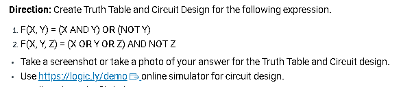 Direction: Create Truth Table and Circuit Design for the following expression.
1. F(X,Y)= (X AND Y) OR (NOTY)
2. F(X, Y, Z) = (XOR Y OR Z) AND NOT Z
.
Take a screenshot or take a photo of your answer for the Truth Table and Circuit design.
online simulator for circuit design.
Use https://logic.ly/demo