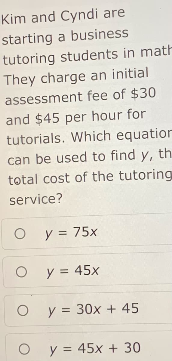 Kim and Cyndi are
starting a business
tutoring students in math
They charge an initial
assessment fee of $30
and $45 per hour for
tutorials. Which equation
can be used to find y, th
total cost of the tutoring
service?
y = 75x
y = 45x
y = 30x + 45
y = 45x + 30
