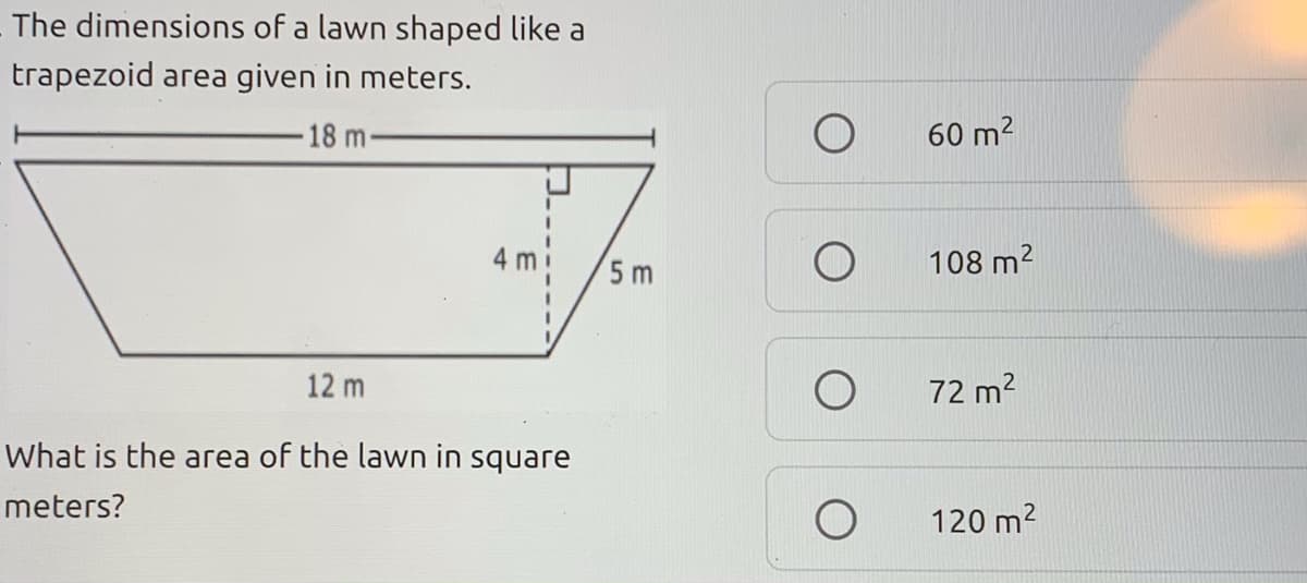 The dimensions of a lawn shaped like a
trapezoid area given in meters.
18 m-
60 m2
4 m
5 m
108 m2
12 m
72 m2
What is the area of the lawn in square
meters?
120 m2
