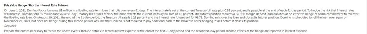 Fair Value Hedge: Short In Interest Rate Futures
On June 1, 2021, Domino Foods borrows $5 million in a floating rate term loan that rolls over every 91 days. The interest rate is set at the current Treasury bill rate plus 0.95 percent, and is payable at the end of each 91-day period. To hedge the risk that interest rates
will increase, Domino sells $5 million face value 91-day Treasury bill futures at 98.5; the price reflects the current Treasury bill rate of 1.5 percent. The futures position requires a $6,000 margin deposit, and qualifies as an effective hedge of a firm commitment to roll over
the floating rate loan. On August 30, 2021, the end of the 91-day period, the Treasury bill rate is 1.25 percent and the interest rate futures sell for 98.75. Domino rolls over the loan and closes its futures position. Domino is scheduled to roll the loan over again on
November 29, 2021, but does not hedge during this second period. Assume that Domino is not required to pay additional cash to the broker to cover hedging losses before it closes its position.
Required
Prepare the entries necessary to record the above events. Include entries to record interest expense at the end of the first 91-day period and the second 91-day period. Income effects of the hedge are reported in interest expense.