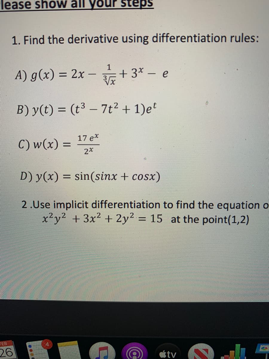 lease show all your steps
1. Find the derivative using differentiation rules:
1
A) g(x) = 2x – + 3* – e
%D
B) y(t) = (t³ – 7t2 + 1)et
-
17 ex
C) w(x) =
D) y(x) = sin(sinx + cosx)
2.Use implicit differentiation to find the equation o
x²y2 +3x2 + 2y2 = 15 at the point(1,2)
%D
FEB
26
étv
