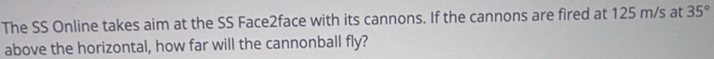 The SS Online takes aim at the SS Face2face with its cannons. If the cannons are fired at 125 m/s at 35°
above the horizontal, how far will the cannonball fly?
