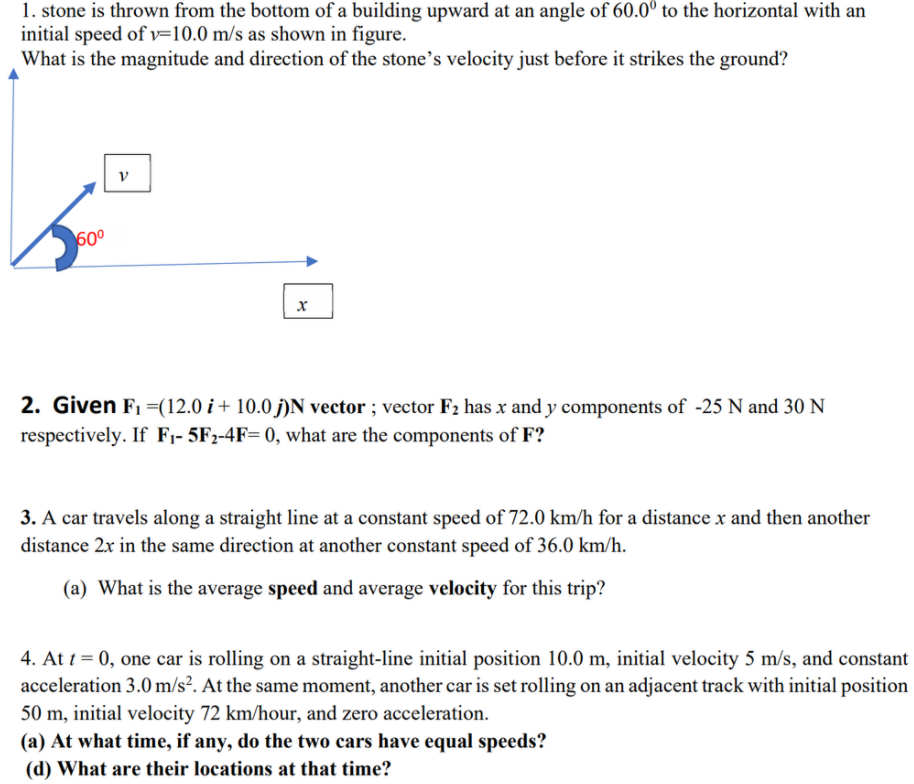 1. stone is thrown from the bottom of a building upward at an angle of 60.0° to the horizontal with an
initial speed of v=10.0 m/s as shown in figure.
What is the magnitude and direction of the stone's velocity just before it strikes the ground?
60°
2. Given F1 =(12.0 i + 10.0 j)N vector ; vector F2 has x and y components of -25 N and 30 N
respectively. If F;- 5F2-4F= 0, what are the components of F?
3. A car travels along a straight line at a constant speed of 72.0 km/h for a distance x and then another
distance 2x in the same direction at another constant speed of 36.0 km/h.
(a) What is the average speed and average velocity for this trip?
4. At t = 0, one car is rolling on a straight-line initial position 10.0 m, initial velocity 5 m/s, and constant
acceleration 3.0 m/s². At the same moment, another car is set rolling on an adjacent track with initial position
50 m, initial velocity 72 km/hour, and zero acceleration.
(a) At what time, if any, do the two cars have equal speeds?
(d) What are their locations at that time?
