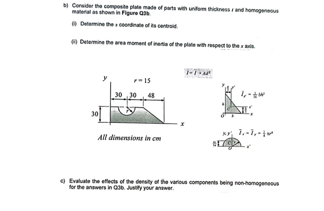 b) Consider the composite plate made of parts with uniform thickness and homogeneous
material as shown in Figure Q3b.
(1) Determine the x coordinate of its centroid.
(ii) Determine the area moment of inertia of the plate with respect to the x axis.
30
y
r = 15
30,30 48
All dimensions in cm
LATRO
1=1+Ad²
X
b
i-bh²
yy 1= 1, = =
c) Evaluate the effects of the density of the various components being non-homogeneous
for the answers in Q3b. Justify your answer.