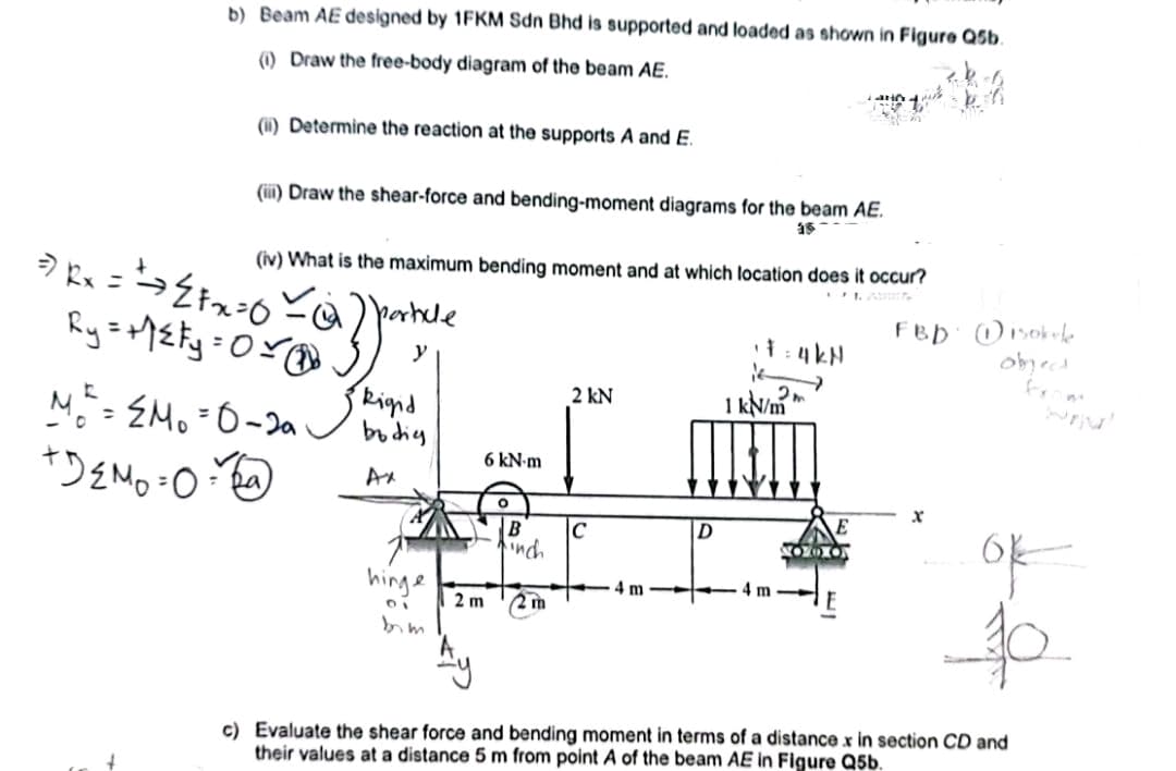 b) Beam AE designed by 1FKM Sdn Bhd is supported and loaded as shown in Figure Q5b.
(1) Draw the free-body diagram of the beam AE.
(i) Determine the reaction at the supports A and E.
(iii) Draw the shear-force and bending-moment diagrams for the beam AE.
15
=> Rx = = ⇒ ²²x=0
Ry=+²y=0
(iv) What is the maximum bending moment and at which location does it occur?
FBD
a Zante
Rigid
bodig
Ax
MR² = M₁ = 0-20
+D₂M₂=0=
= Da
hinge
DI
bim
6 kN-m
2 m
O
B
inch
2 m
2 kN
C
4 m
D
¹7=4kN
16
2m
1 kN/m
NO087
Disokule
object
ok
10
c) Evaluate the shear force and bending moment in terms of a distance x in section CD and
their values at a distance 5 m from point A of the beam AE in Figure Q5b.