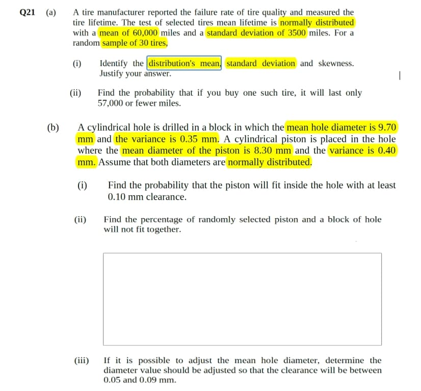 Q21
(a)
(b)
A tire manufacturer reported the failure rate of tire quality and measured the
tire lifetime. The test of selected tires mean lifetime is normally distributed
with a mean of 60,000 miles and a standard deviation of 3500 miles. For a
random sample of 30 tires,
(i)
(ii)
(ii)
Identify the distribution's mean, standard deviation and skewness.
Justify your answer.
A cylindrical hole is drilled in a block in which the mean hole diameter is 9.70
mm and the variance is 0.35 mm. A cylindrical piston is placed in the hole
where the mean diameter of the piston is 8.30 mm and the variance is 0.40
mm. Assume that both diameters are normally distributed.
(i)
(iii)
Find the probability that if you buy one such tire, it will last only
57,000 or fewer miles.
Find the probability that the piston will fit inside the hole with at least
0.10 mm clearance.
Find the percentage of randomly selected piston and a block of hole
will not fit together.
If it is possible to adjust the mean hole diameter, determine the
diameter value should be adjusted so that the clearance will be between
0.05 and 0.09 mm.