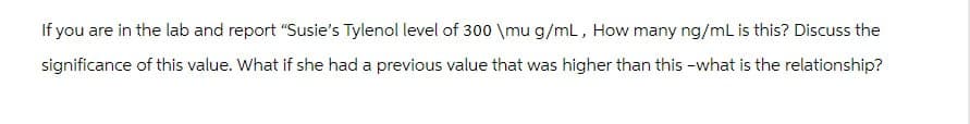 If you are in the lab and report "Susie's Tylenol level of 300 \mu g/mL, How many ng/mL is this? Discuss the
significance of this value. What if she had a previous value that was higher than this-what is the relationship?