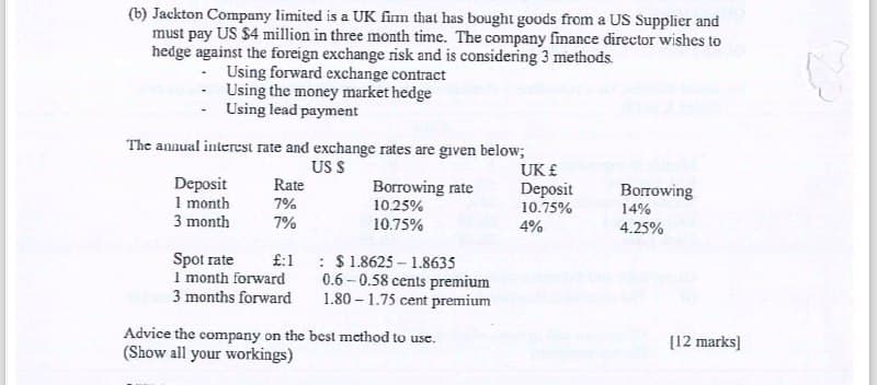 (b) Jackton Company limited is a UK firm that has bought goods from a US Supplier and
must pay US $4 million in three month time. The company finance director wishes to
hedge against the foreign exchange risk and is considering 3 methods.
Using forward exchange contract
Using the money market hedge
Using lead payment
The annual interest rate and exchange rates are given below;
US S
UK £
Deposit
Rate
1 month
7%
Borrowing rate
10.25%
Deposit
Borrowing
10.75%
3 month
7%
10.75%
4%
14%
4.25%
Spot rate
£:1
: $ 1.8625 1.8635
1 month forward
0.6-0.58 cents premium
3 months forward
1.80 1.75 cent premium
Advice the company on the best method to use.
(Show all your workings)
[12 marks]