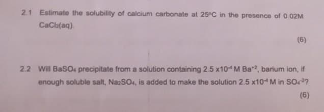 2.1 Estimate the solubility of calcium carbonate at 25°C in the presence of 0.02M
CaCl2(aq)
(6)
2.2 Will BaSO4 precipitate from a solution containing 2.5 x10 M Ba*2, barium ion, if
enough soluble salt, Na2SO4, is added to make the solution 2.5 x10+ M in SO42?
(6)