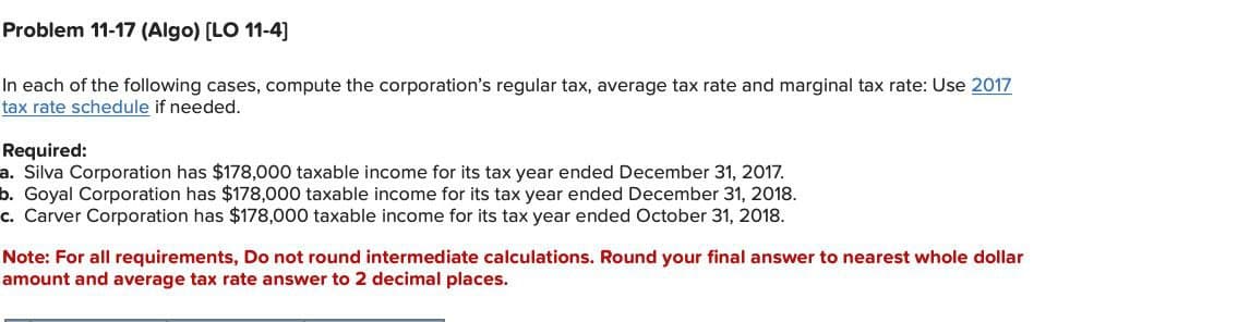 Problem 11-17 (Algo) [LO 11-4]
In each of the following cases, compute the corporation's regular tax, average tax rate and marginal tax rate: Use 2017
tax rate schedule if needed.
Required:
a. Silva Corporation has $178,000 taxable income for its tax year ended December 31, 2017.
b. Goyal Corporation has $178,000 taxable income for its tax year ended December 31, 2018.
c. Carver Corporation has $178,000 taxable income for its tax year ended October 31, 2018.
Note: For all requirements, Do not round intermediate calculations. Round your final answer to nearest whole dollar
amount and average tax rate answer to 2 decimal places.