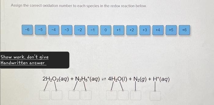 Assign the correct oxidation number to each species in the redox reaction below.
-6
-5
-4
-3
-2
-1
0
+1
+2
+3
+4
+5
+6
9
Show work. don't give
Handwritten answer
2H2O2(aq) + N2H5+(aq) = 4H2O(l) + N2(g) + H+(aq)