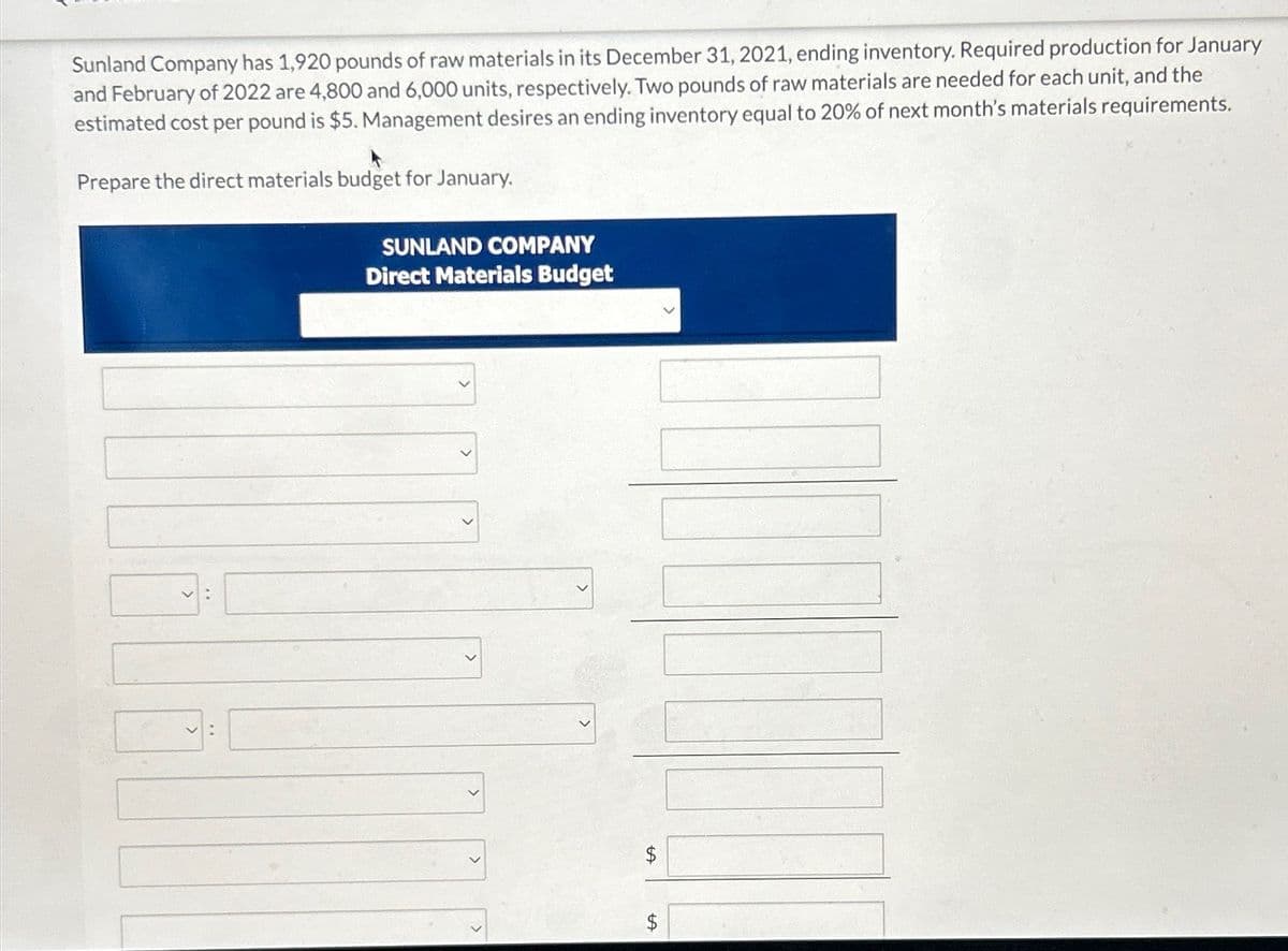 Sunland Company has 1,920 pounds of raw materials in its December 31, 2021, ending inventory. Required production for January
and February of 2022 are 4,800 and 6,000 units, respectively. Two pounds of raw materials are needed for each unit, and the
estimated cost per pound is $5. Management desires an ending inventory equal to 20% of next month's materials requirements.
Prepare the direct materials budget for January.
SUNLAND COMPANY
Direct Materials Budget
+A
$
+A
$