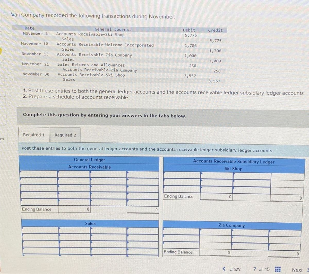 es
Vail Company recorded the following transactions during November.
Date
General Journal
Debit
Credit
November 5 Accounts Receivable-Ski Shop
5,775
Sales
5,775
November 10
Accounts Receivable-Welcome Incorporated
Sales
1,706
1,706
November 13
Accounts Receivable-Zia Company
Sales
1,000
1,000
November 21
Sales Returns and Allowances
258
November 30
Accounts Receivable-Zia Company
Accounts Receivable-Ski Shop
258
3,557
Sales
3,557
1. Post these entries to both the general ledger accounts and the accounts receivable ledger subsidiary ledger accounts.
2. Prepare a schedule of accounts receivable.
Complete this question by entering your answers in the tabs below.
Required 1
Required 2
Post these entries to both the general ledger accounts and the accounts receivable ledger subsidiary ledger accounts.
General Ledger
Accounts Receivable
Accounts Receivable Subsidiary Ledger
Ski Shop
Ending Balance
0
0
Sales
Ending Balance
0
0
Zia Company
Ending Balance
0
0
< Prev
7 of 15
Next >
