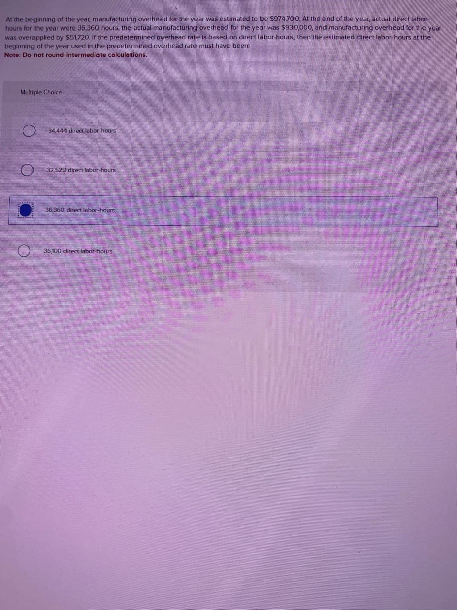 At the beginning of the year, manufacturing overhead for the year was estimated to be $974,700. At the end of the year, actual direct labor-
hours for the year were 36,360 hours, the actual manufacturing overhead for the year was $930,000, and manufacturing overhead for the year
was overapplied by $51,720. If the predetermined overhead rate is based on direct labor-hours, then the estimated direct labor-hours at the
beginning of the year used in the predetermined overhead rate must have been:
Note: Do not round intermediate calculations.
Multiple Choice
34,444 direct labor-hours
32,529 direct labor-hours
36,360 direct labor-hours
36,100 direct labor-hours