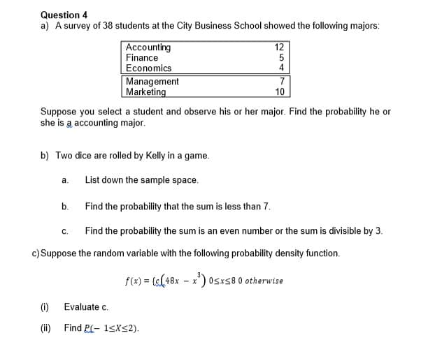 Question 4
a) A survey of 38 students at the City Business School showed the following majors:
a.
(1)
(ii)
Accounting
Finance
Economics
Suppose you select a student and observe his or her major. Find the probability he or
she is a accounting major.
b.
Management
Marketing
b) Two dice are rolled by Kelly in a game.
List down the sample space.
Find the probability that the sum is less than 7.
Find the probability the sum is an even number or the sum is divisible by 3.
C.
12
5
4
7
10
c) Suppose the random variable with the following probability density function.
f(x) = ((48xx) 0
- x) 0≤x≤8 0 otherwise
Evaluate c.
Find P(-1≤x≤2).