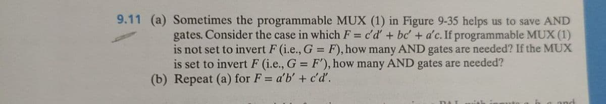 9.11 (a) Sometimes the programmable MUX (1) in Figure 9-35 helps us to save AND
gates. Consider the case in which F = c'd' + bc' + a'c. If programmable MUX (1)
is not set to invert F (i.e., G = F), how many AND gates are needed? If the MUX
is set to invert F (i.e., G = F'), how many AND gates are needed?
(b) Repeat (a) for F= a'b' + c'd'.