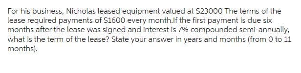 For his business, Nicholas leased equipment valued at $23000 The terms of the
lease required payments of $1600 every month.If the first payment is due six
months after the lease was signed and interest is 7% compounded semi-annually,
what is the term of the lease? State your answer in years and months (from 0 to 11
months).